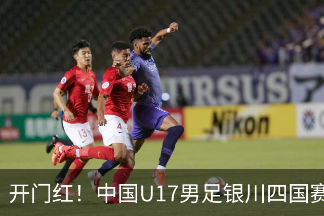 开门红！中国U17男足银川四国赛3:0力克澳大利亚